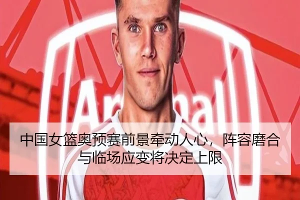 中国女篮奥预赛前景牵动人心，阵容磨合与临场应变将决定上限